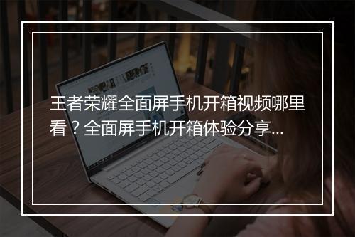 王者荣耀全面屏手机开箱视频哪里看？全面屏手机开箱体验分享？