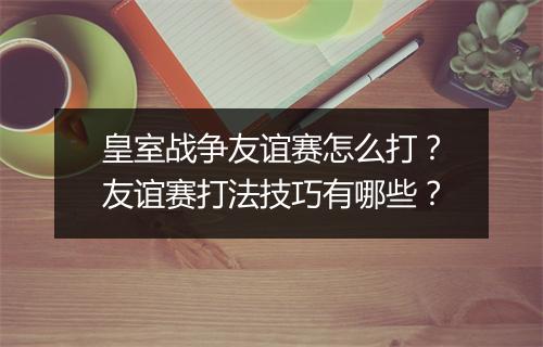 皇室战争友谊赛怎么打?友谊赛打法技巧有哪些?