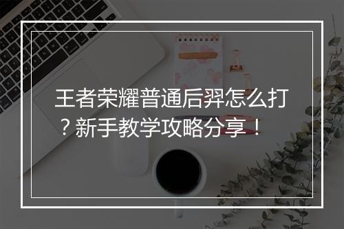 王者荣耀普通后羿怎么打?新手教学攻略分享!