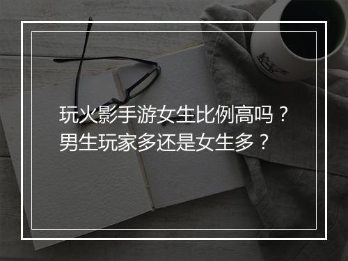 玩火影手游女生比例高吗？男生玩家多还是女生多？