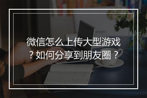 微信怎么上传大型游戏？如何分享到朋友圈？