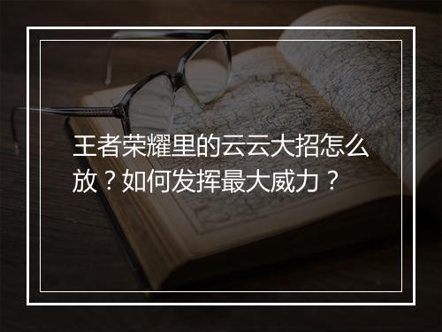 王者荣耀里的云云大招怎么放?如何发挥最大威力?