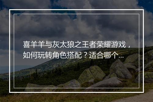 喜羊羊与灰太狼之王者荣耀游戏,如何玩转角色搭配?适合哪个段位?
