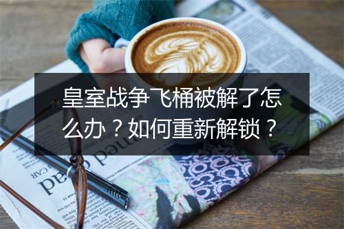 皇室战争飞桶被解了怎么办?如何重新解锁?