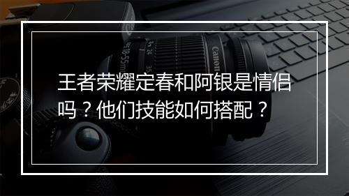 王者荣耀定春和阿银是情侣吗?他们技能如何搭配?
