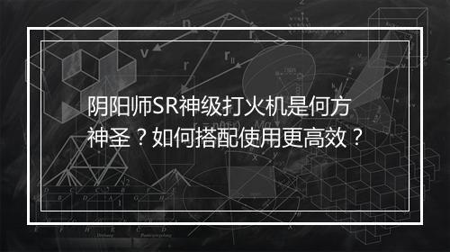 阴阳师SR神级打火机是何方神圣?如何搭配使用更高效?