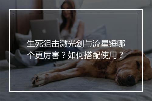 生死狙击激光剑与流星锤哪个更厉害?如何搭配使用?