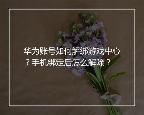 华为账号如何解绑游戏中心?手机绑定后怎么解除?