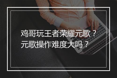 鸡哥玩王者荣耀元歌?元歌操作难度大吗?