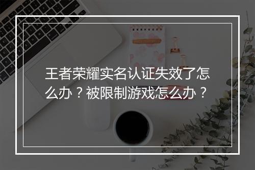 王者荣耀实名认证失效了怎么办？被限制游戏怎么办？