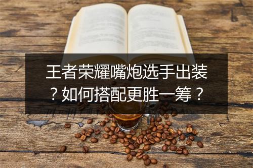 王者荣耀嘴炮选手出装?如何搭配更胜一筹?