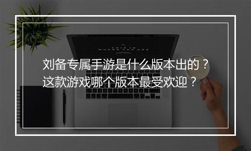 刘备专属手游是什么版本出的?这款游戏哪个版本最受欢迎?