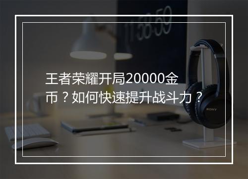 王者荣耀开局20000金币？如何快速提升战斗力？