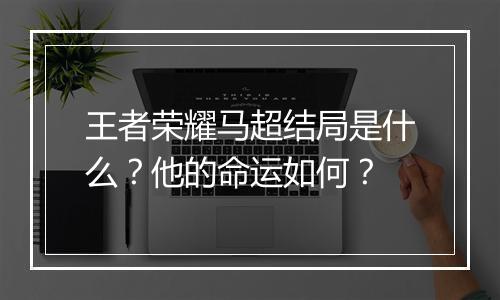 王者荣耀马超结局是什么？他的命运如何？
