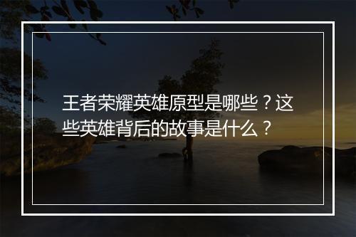 王者荣耀英雄原型是哪些?这些英雄背后的故事是什么?