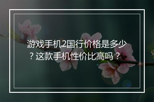 游戏手机2国行价格是多少？这款手机性价比高吗？