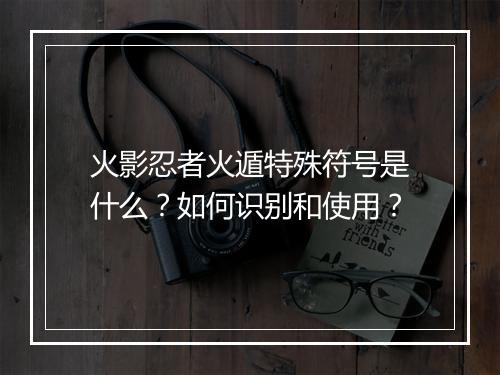 火影忍者火遁特殊符号是什么?如何识别和使用?