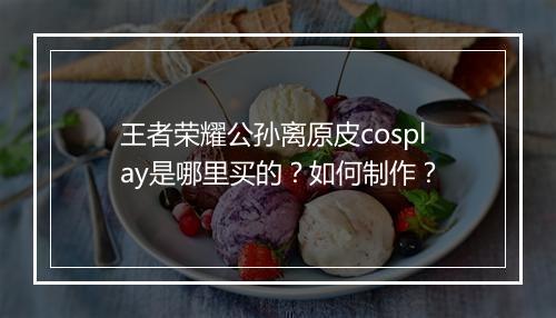 王者荣耀公孙离原皮cosplay是哪里买的？如何制作？