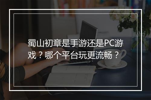 蜀山初章是手游还是PC游戏?哪个平台玩更流畅?