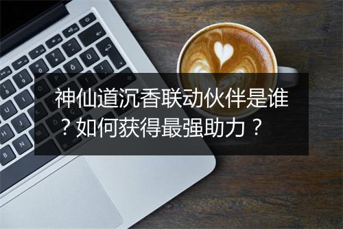 神仙道沉香联动伙伴是谁?如何获得最强助力?