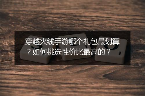 穿越火线手游哪个礼包最划算？如何挑选性价比最高的？
