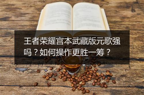王者荣耀宫本武藏版元歌强吗？如何操作更胜一筹？