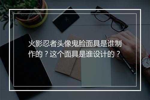 火影忍者头像鬼脸面具是谁制作的?这个面具是谁设计的?