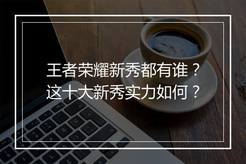 王者荣耀新秀都有谁？这十大新秀实力如何？