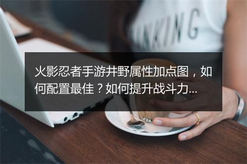 火影忍者手游井野属性加点图,如何配置最佳?如何提升战斗力?