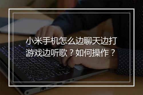 小米手机怎么边聊天边打游戏边听歌?如何操作?