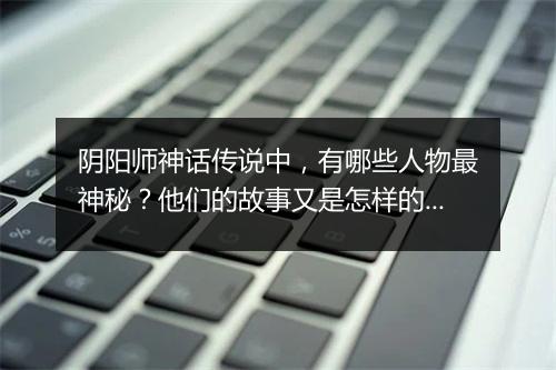 阴阳师神话传说中，有哪些人物最神秘？他们的故事又是怎样的？