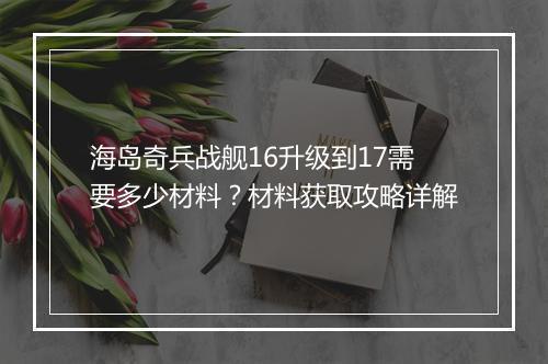 海岛奇兵战舰16升级到17需要多少材料?材料获取攻略详解