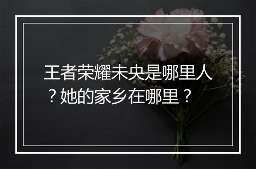 王者荣耀未央是哪里人？她的家乡在哪里？