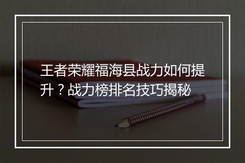 王者荣耀福海县战力如何提升?战力榜排名技巧揭秘