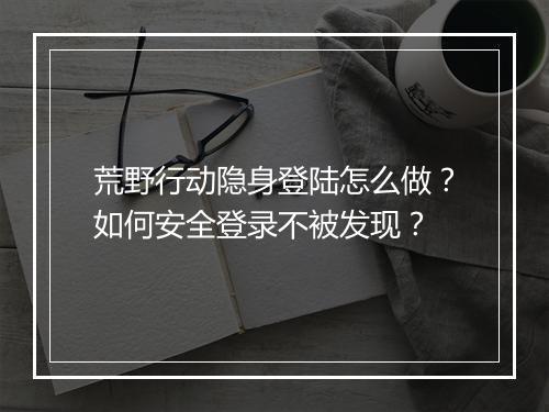 荒野行动隐身登陆怎么做?如何安全登录不被发现?