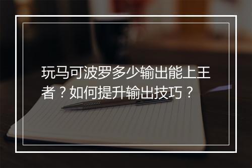 玩马可波罗多少输出能上王者？如何提升输出技巧？