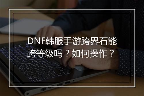 DNF韩服手游跨界石能跨等级吗?如何操作?