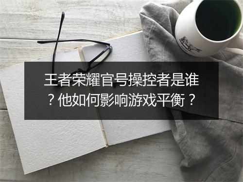 王者荣耀官号操控者是谁?他如何影响游戏平衡?