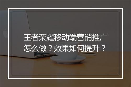 王者荣耀移动端营销推广怎么做？效果如何提升？