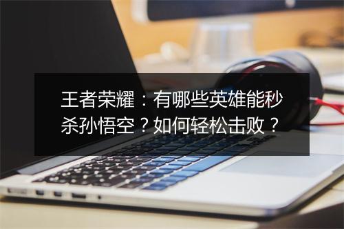 王者荣耀：有哪些英雄能秒杀孙悟空？如何轻松击败？