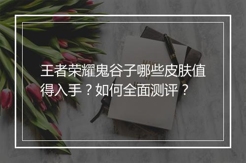 王者荣耀鬼谷子哪些皮肤值得入手？如何全面测评？