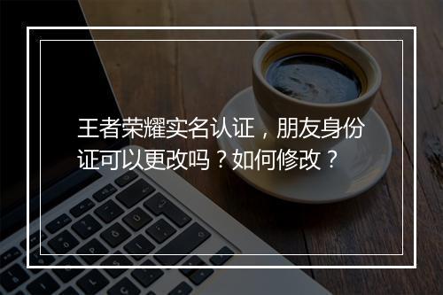 王者荣耀实名认证，朋友身份证可以更改吗？如何修改？