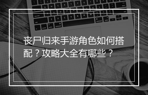 丧尸归来手游角色如何搭配?攻略大全有哪些?