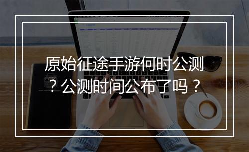 原始征途手游何时公测？公测时间公布了吗？