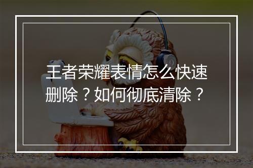 王者荣耀表情怎么快速删除？如何彻底清除？