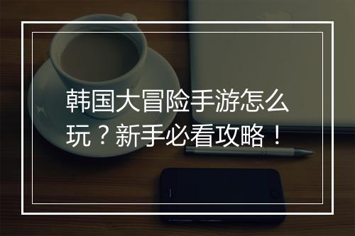 韩国大冒险手游怎么玩？新手必看攻略！