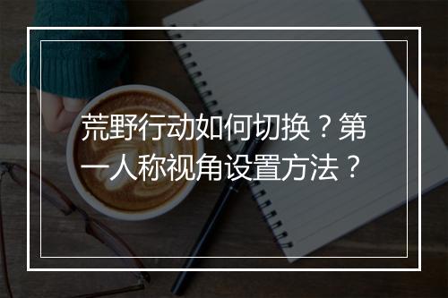 荒野行动如何切换？第一人称视角设置方法？