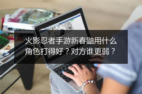 火影忍者手游新春鼬用什么角色打得好？对方谁更弱？