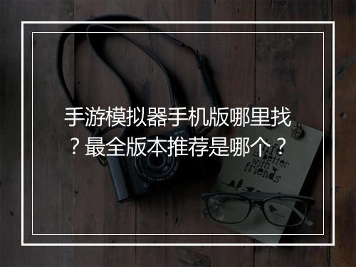 手游模拟器手机版哪里找?最全版本推荐是哪个?