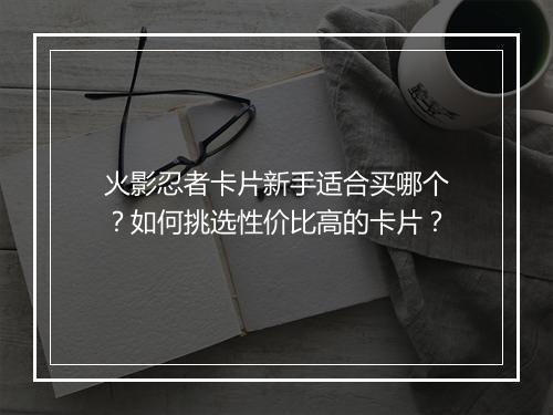 火影忍者卡片新手适合买哪个？如何挑选性价比高的卡片？